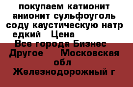 покупаем катионит анионит сульфоуголь соду каустическую натр едкий › Цена ­ 150 000 - Все города Бизнес » Другое   . Московская обл.,Железнодорожный г.